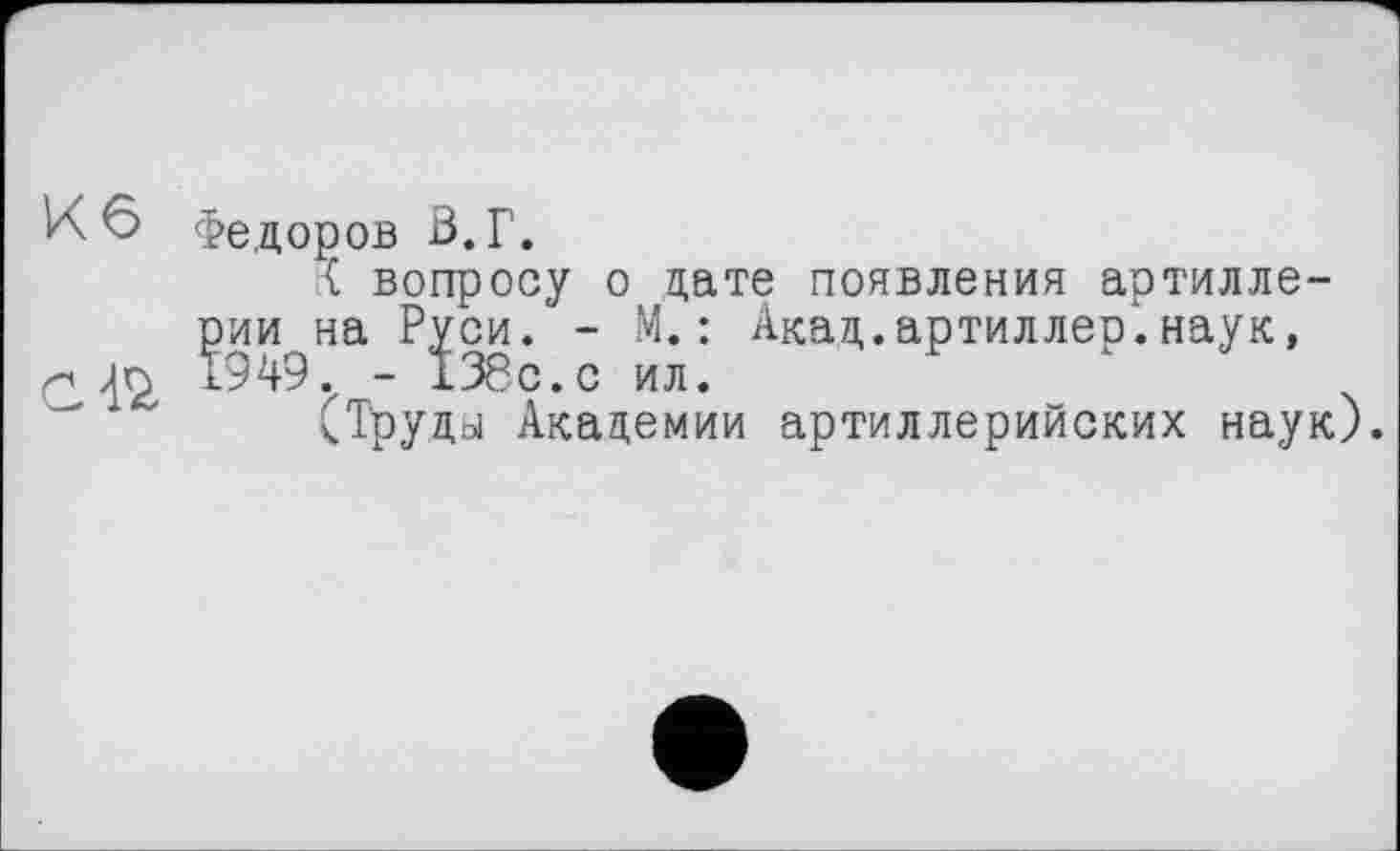 ﻿Кб
С 42,
Федоров В. Г.
К вопросу о дате появления артилле-^ии^на Р^си. ~ М.: Акад.артиллер.наук, СТруды Академии артиллерийских наук).